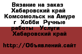 Вязание на заказ - Хабаровский край, Комсомольск-на-Амуре г. Хобби. Ручные работы » Услуги   . Хабаровский край